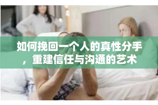 如何挽回一个人的真性分手，重建信任与沟通的艺术