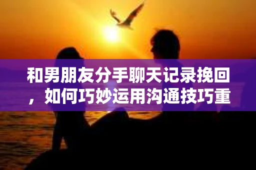 和男朋友分手聊天记录挽回,如何巧妙运用沟通技巧重燃爱情火花 和男朋友分手聊天记录挽回,如何巧妙运用沟通技巧重燃爱情火花