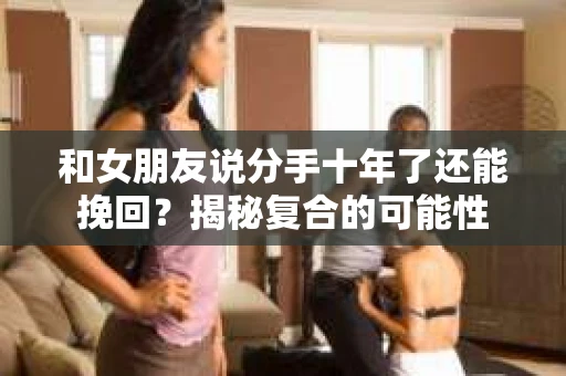 和女朋友说分手十年了还能挽回?揭秘复合的可能性 和女朋友说分手十年了还能挽回?揭秘复合的可能性