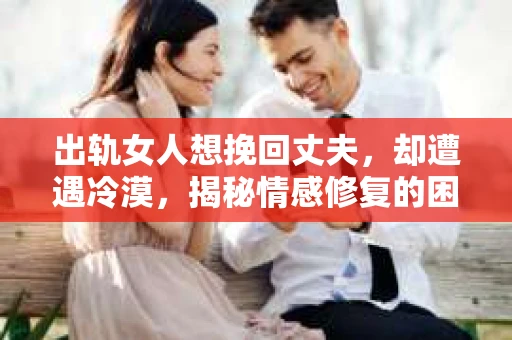 出轨女人想挽回丈夫，却遭遇冷漠，揭秘情感修复的困境
