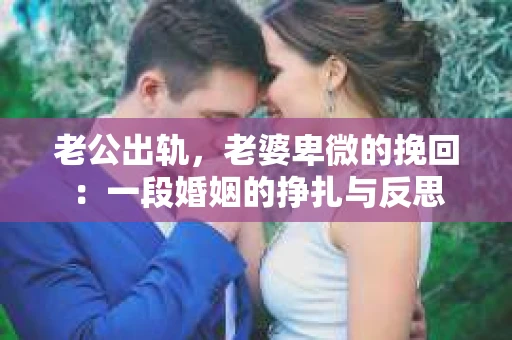 老公出轨，老婆卑微的挽回：一段婚姻的挣扎与反思