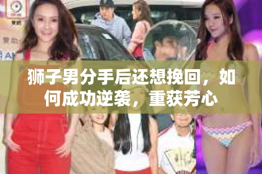 狮子男分手后还想挽回，如何成功逆袭，重获芳心