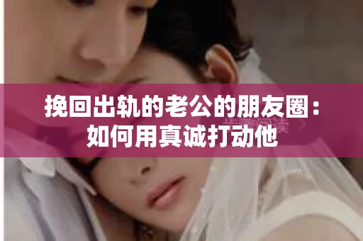 挽回出轨的老公的朋友圈：如何用真诚打动他