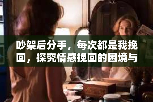 吵架后分手，每次都是我挽回，探究情感挽回的困境与解决之道