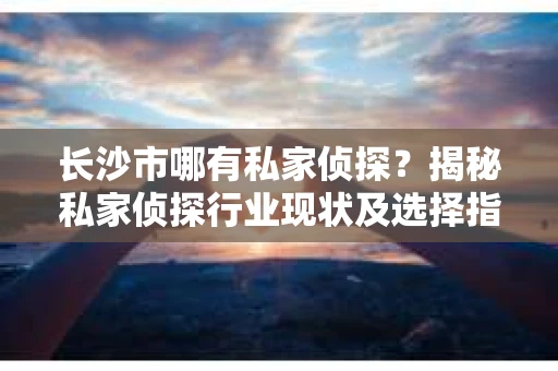 长沙市哪有私家侦探？揭秘私家侦探行业现状及选择指南