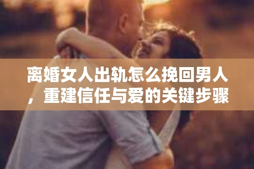 离婚女人出轨怎么挽回男人，重建信任与爱的关键步骤