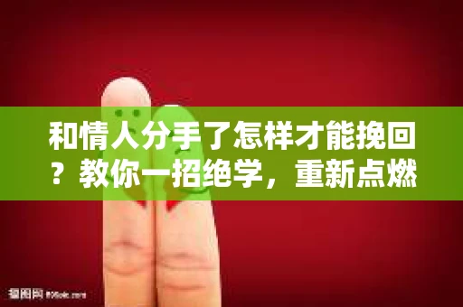 和情人分手了怎样才能挽回？教你一招绝学，重新点燃爱情火花